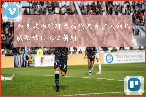 加克波面对瑞典防线能否扩大射门威胁破门机会解析
